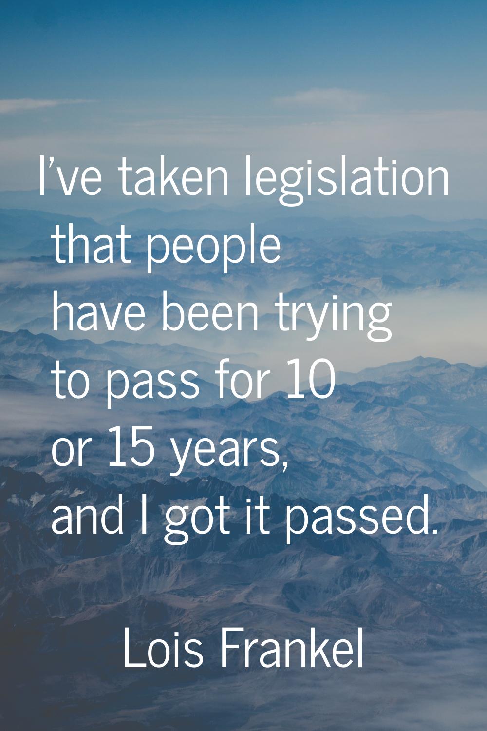 I've taken legislation that people have been trying to pass for 10 or 15 years, and I got it passed