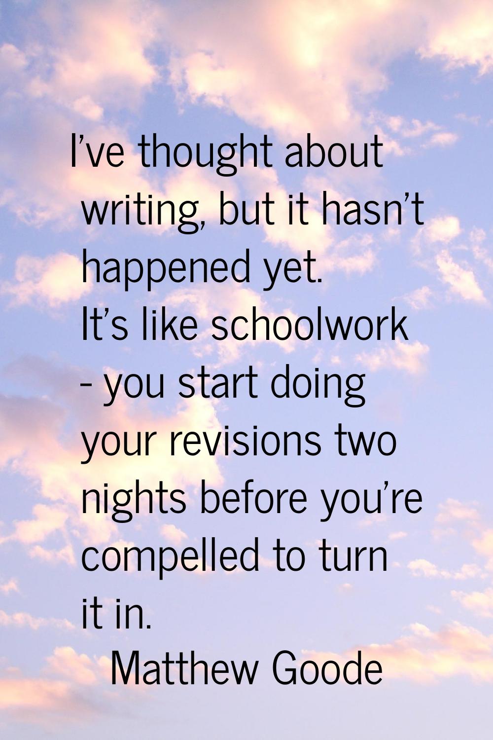I've thought about writing, but it hasn't happened yet. It's like schoolwork - you start doing your