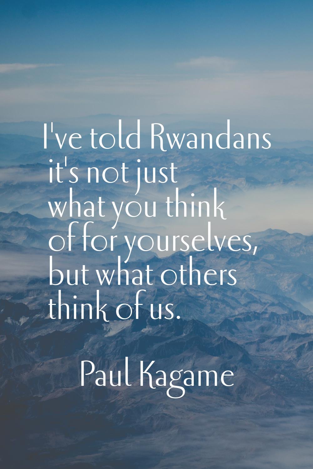 I've told Rwandans it's not just what you think of for yourselves, but what others think of us.