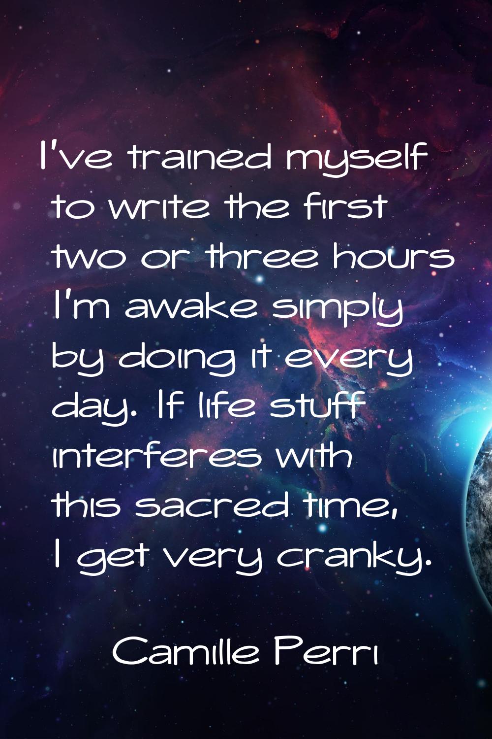 I've trained myself to write the first two or three hours I'm awake simply by doing it every day. I