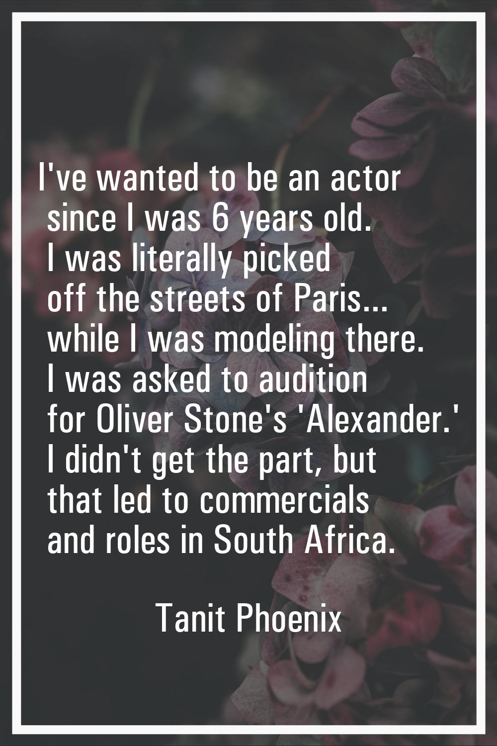 I've wanted to be an actor since I was 6 years old. I was literally picked off the streets of Paris