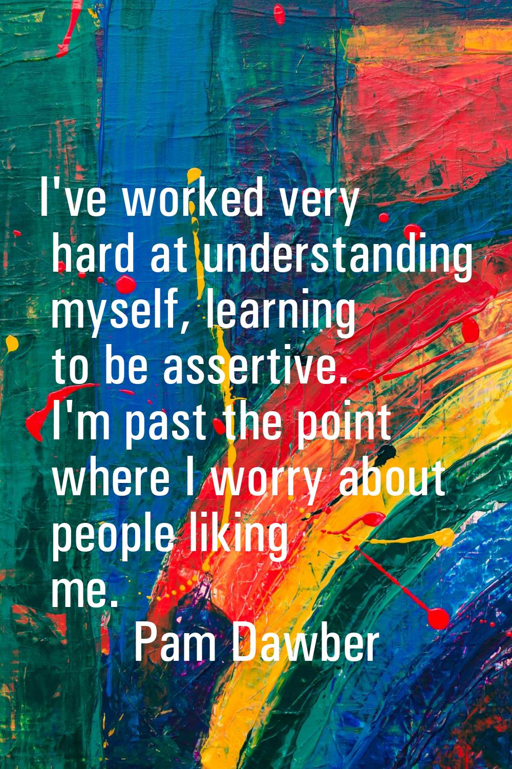 I've worked very hard at understanding myself, learning to be assertive. I'm past the point where I