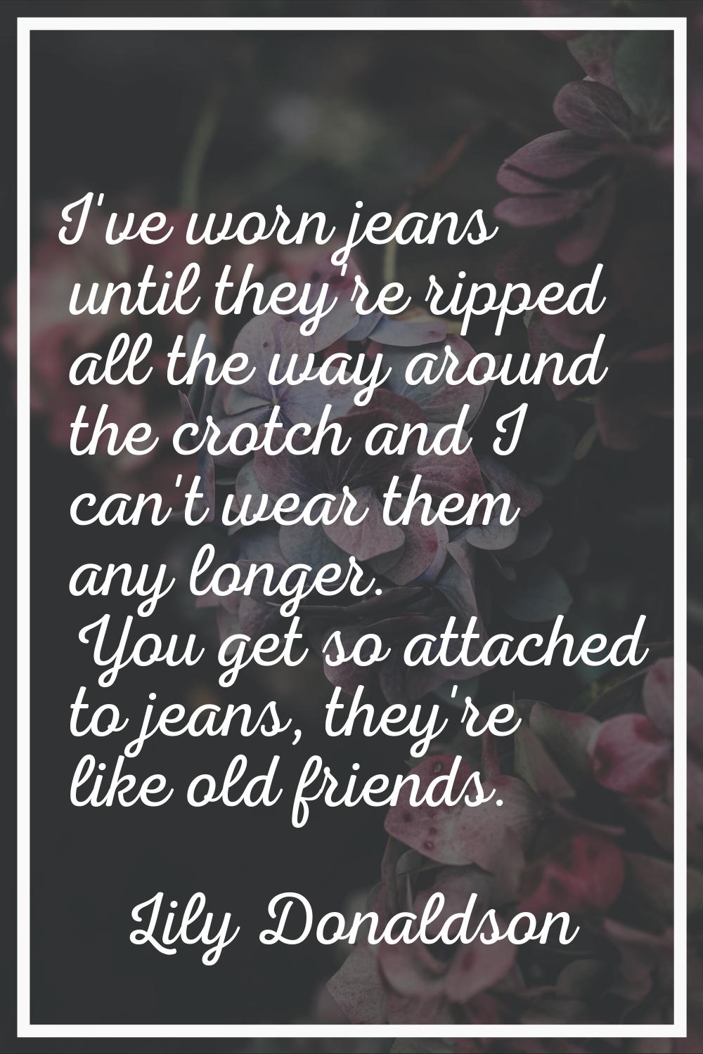 I've worn jeans until they're ripped all the way around the crotch and I can't wear them any longer