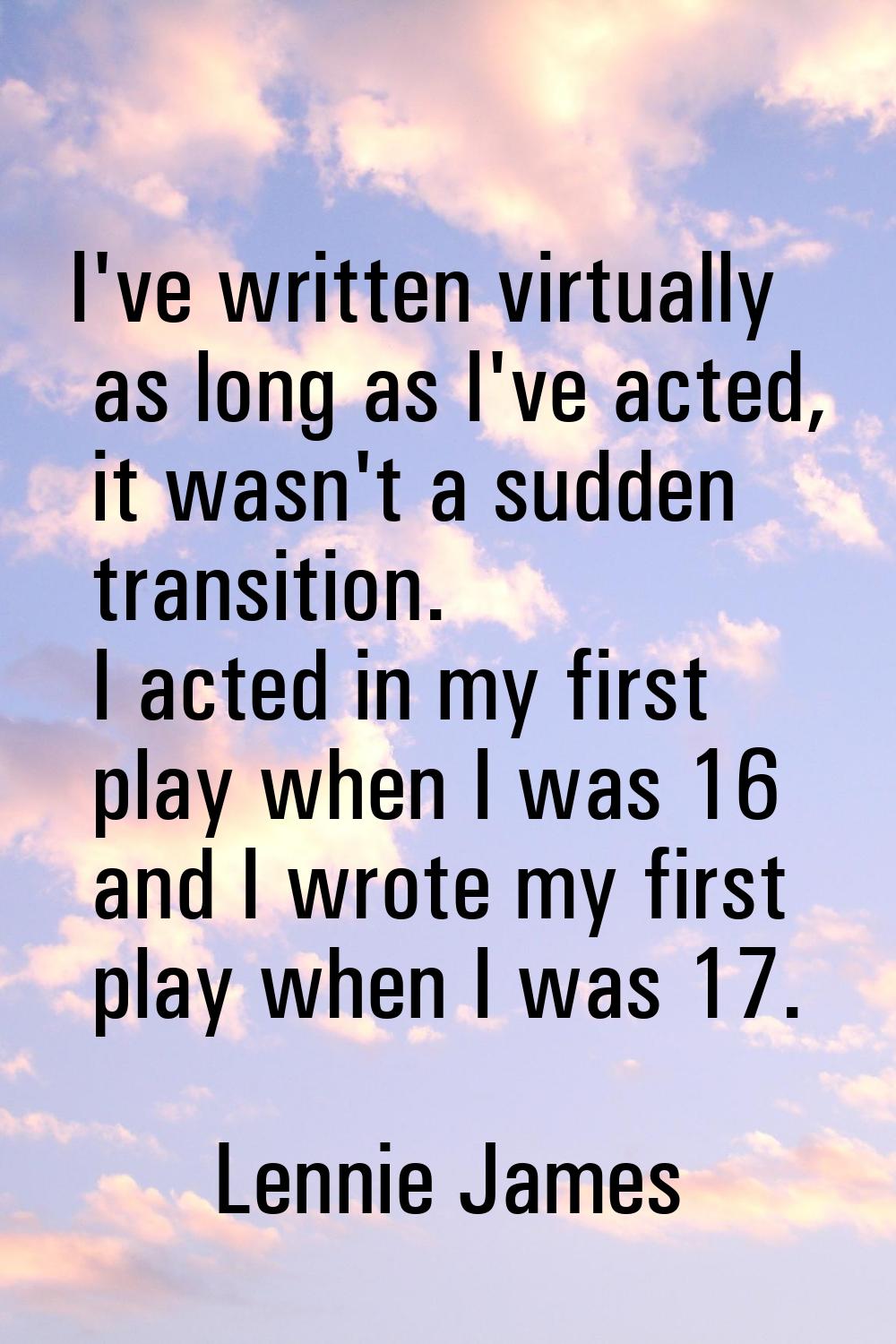 I've written virtually as long as I've acted, it wasn't a sudden transition. I acted in my first pl