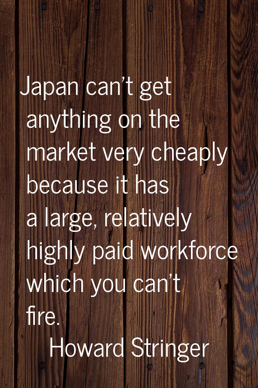 Japan can't get anything on the market very cheaply because it has a large, relatively highly paid 