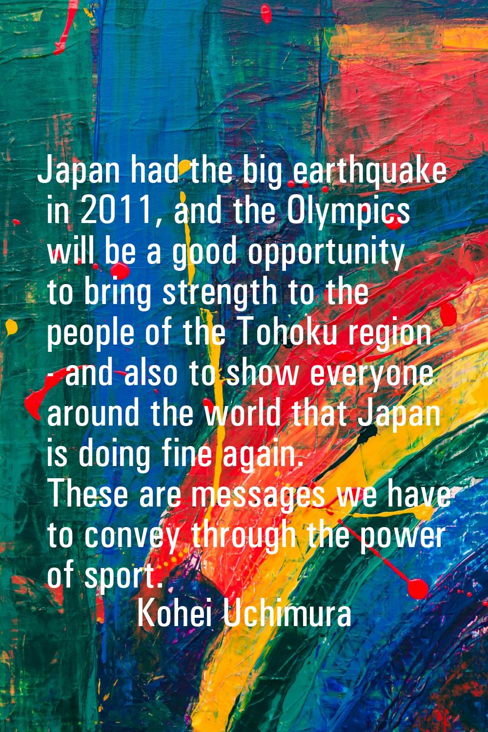 Japan had the big earthquake in 2011, and the Olympics will be a good opportunity to bring strength
