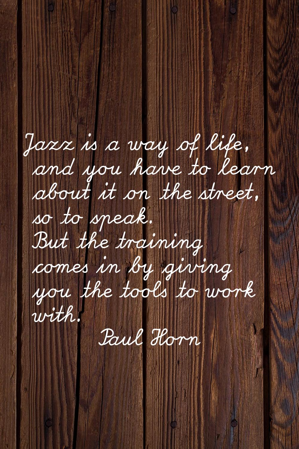 Jazz is a way of life, and you have to learn about it on the street, so to speak. But the training 