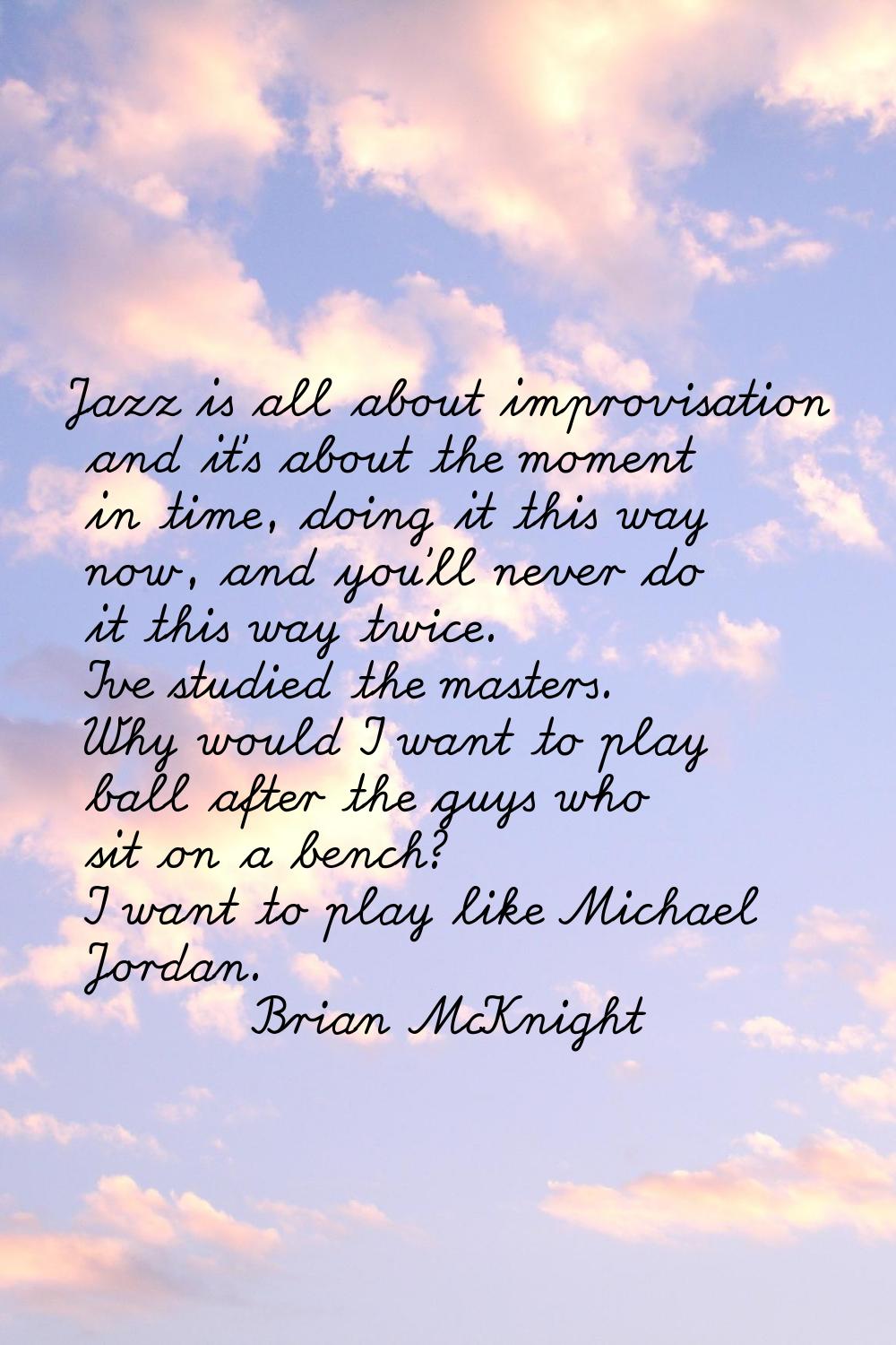 Jazz is all about improvisation and it's about the moment in time, doing it this way now, and you'l