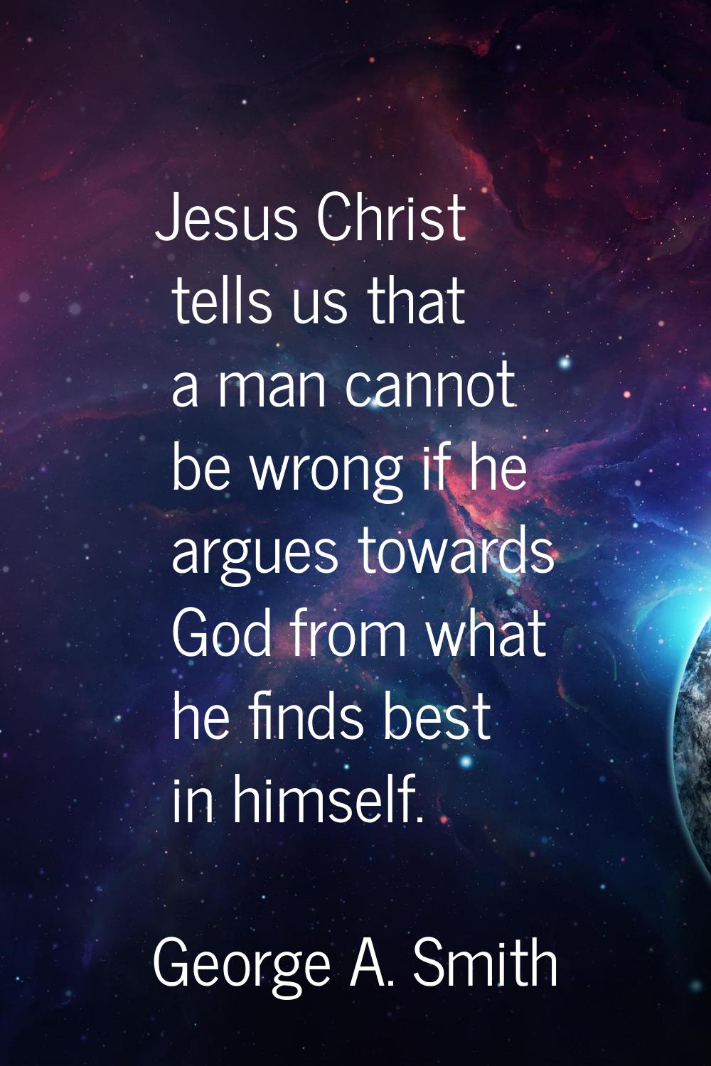 Jesus Christ tells us that a man cannot be wrong if he argues towards God from what he finds best i