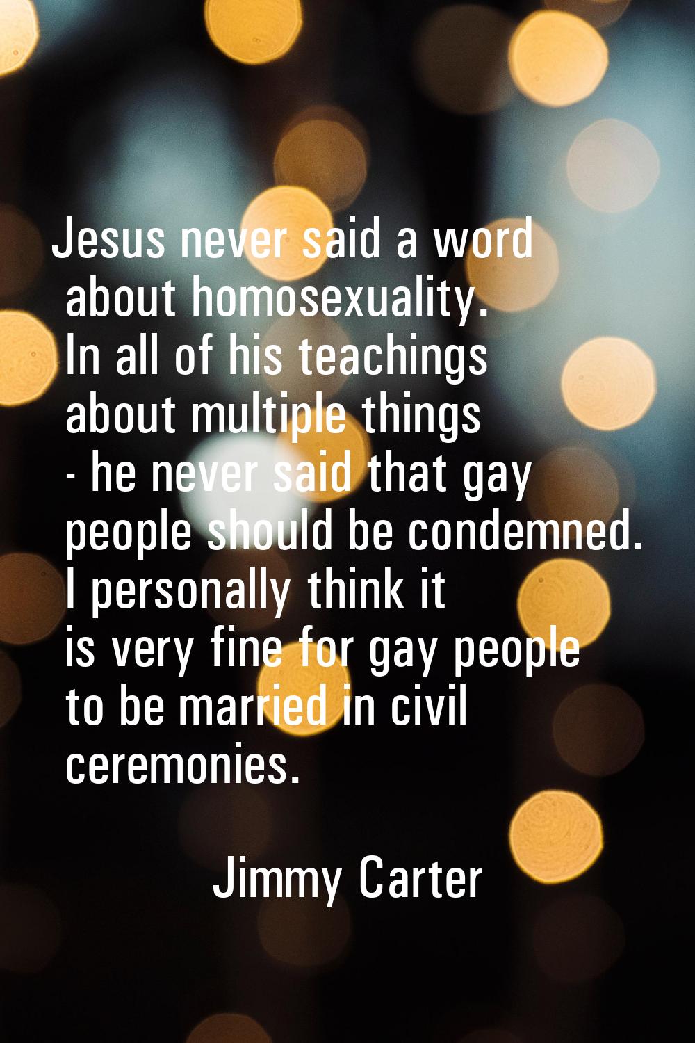 Jesus never said a word about homosexuality. In all of his teachings about multiple things - he nev