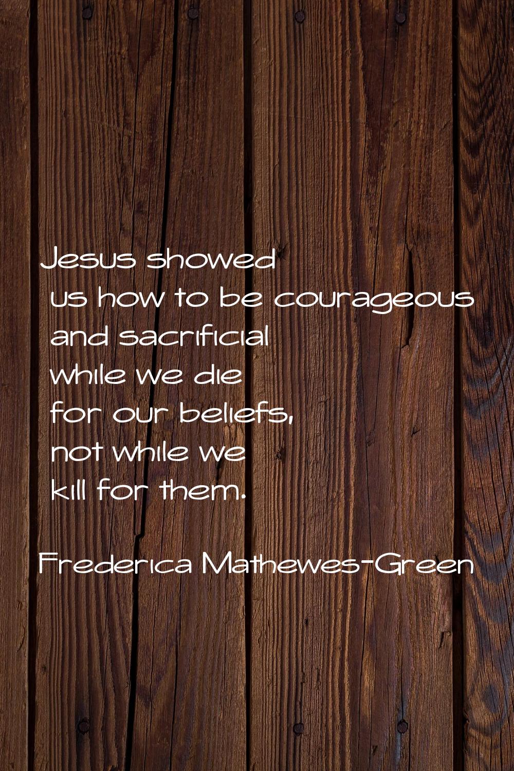 Jesus showed us how to be courageous and sacrificial while we die for our beliefs, not while we kil