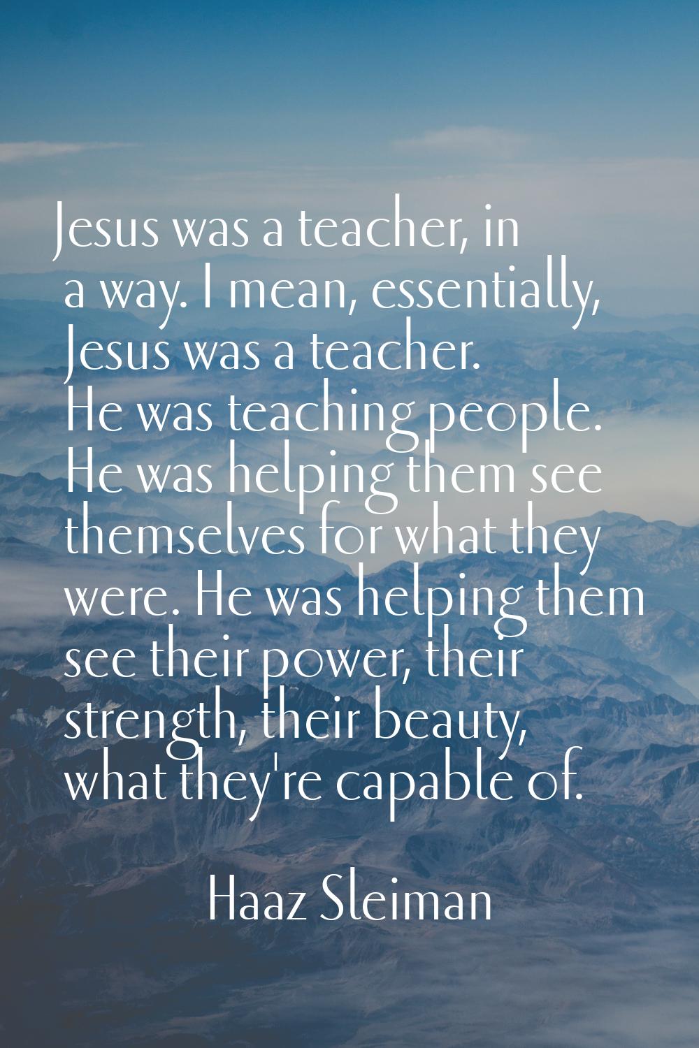 Jesus was a teacher, in a way. I mean, essentially, Jesus was a teacher. He was teaching people. He
