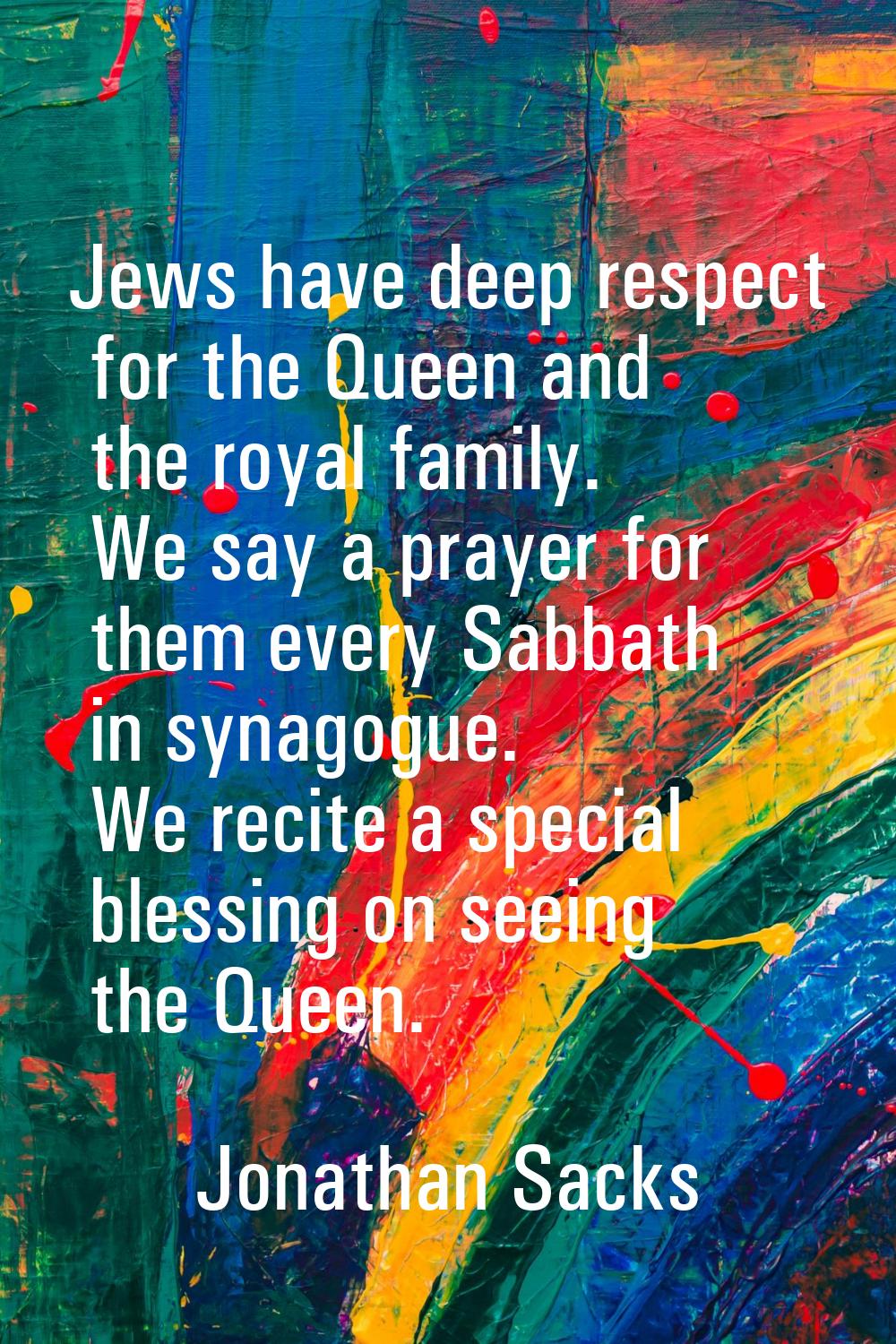 Jews have deep respect for the Queen and the royal family. We say a prayer for them every Sabbath i