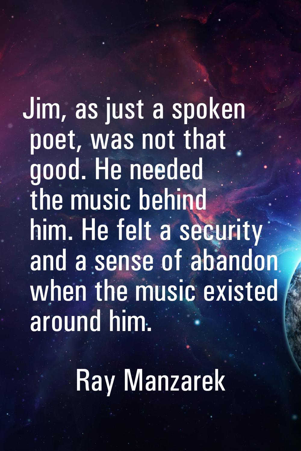 Jim, as just a spoken poet, was not that good. He needed the music behind him. He felt a security a