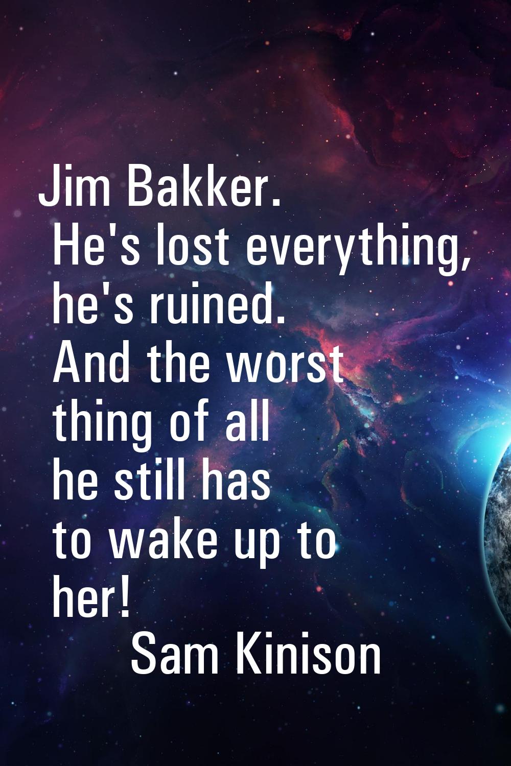Jim Bakker. He's lost everything, he's ruined. And the worst thing of all he still has to wake up t