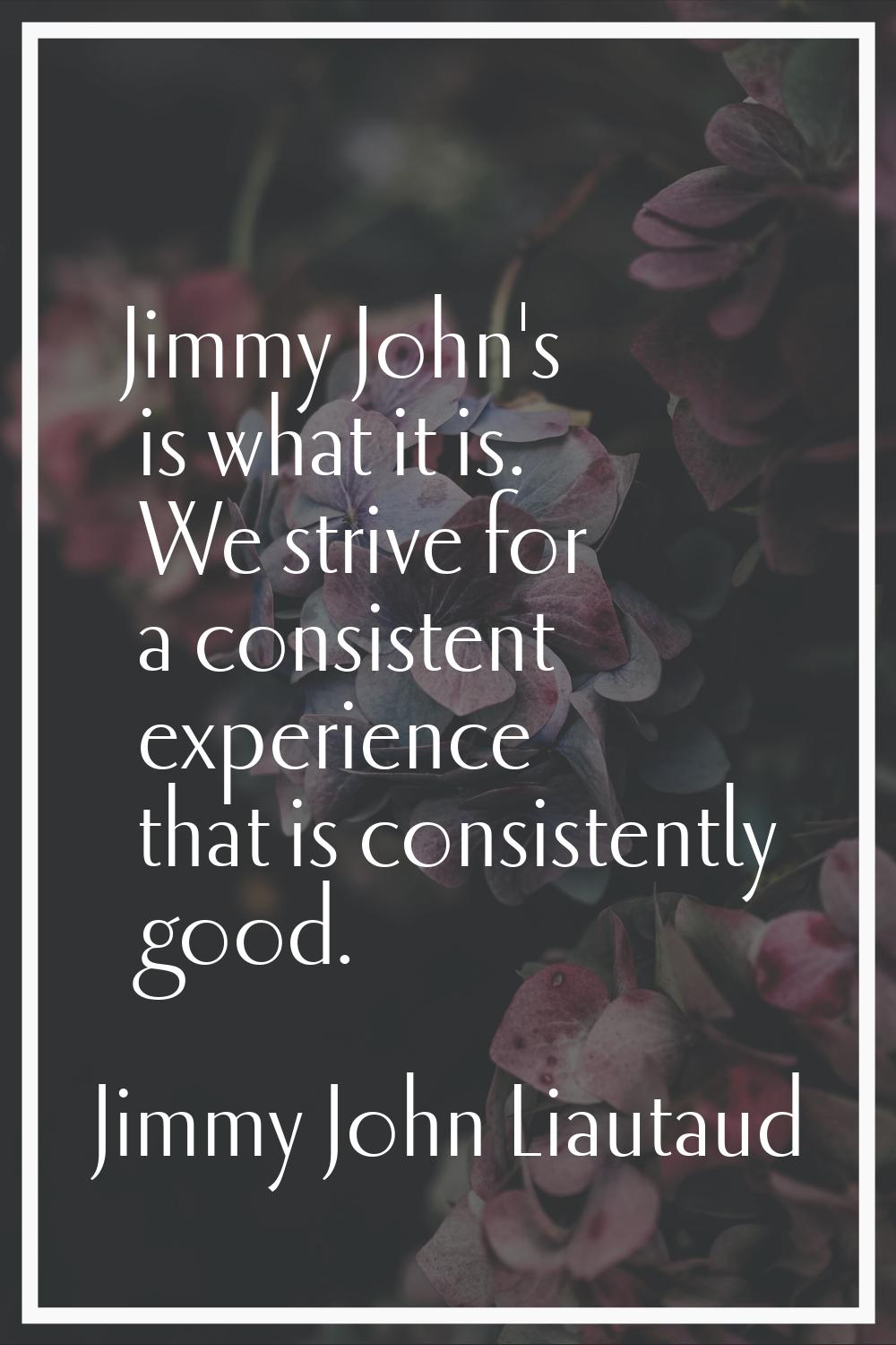 Jimmy John's is what it is. We strive for a consistent experience that is consistently good.