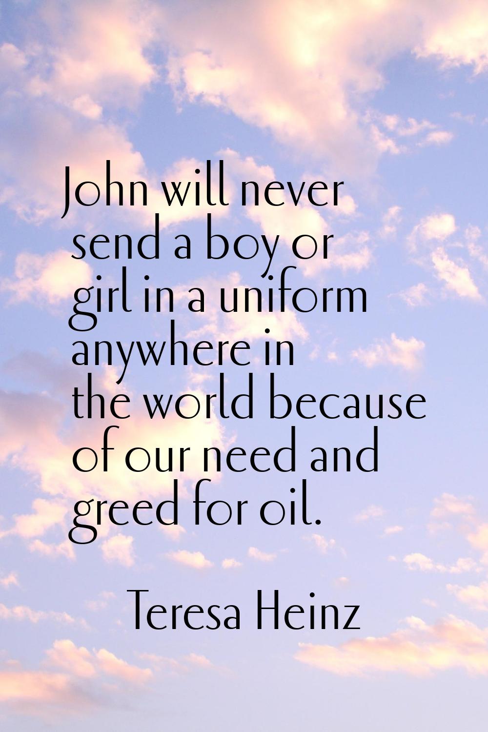 John will never send a boy or girl in a uniform anywhere in the world because of our need and greed