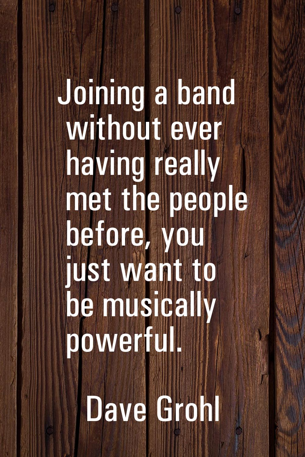 Joining a band without ever having really met the people before, you just want to be musically powe