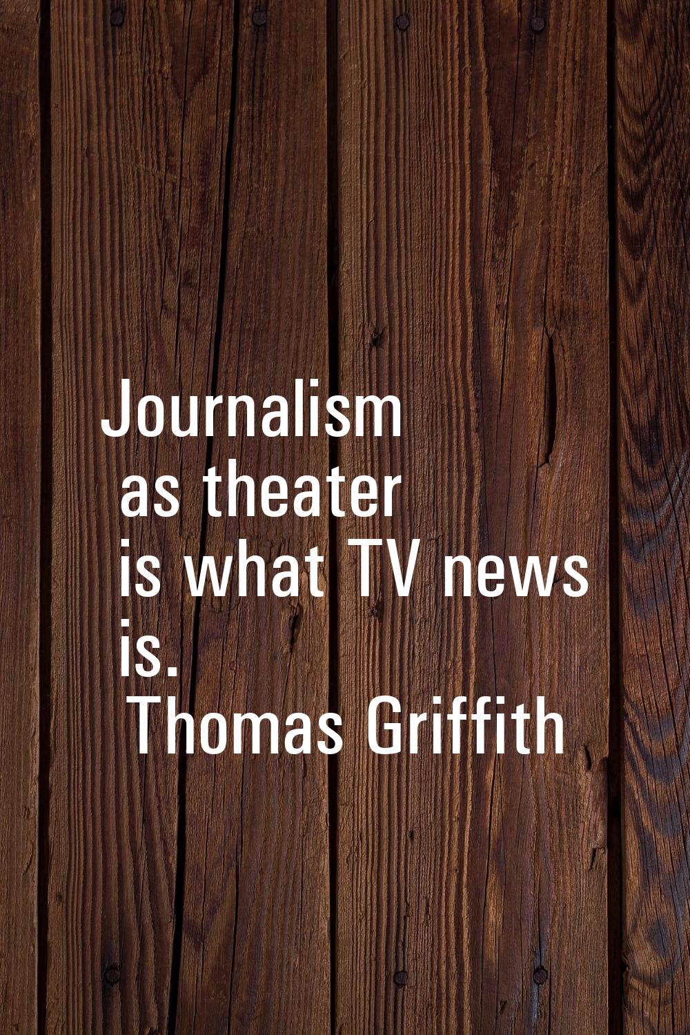 Journalism as theater is what TV news is.