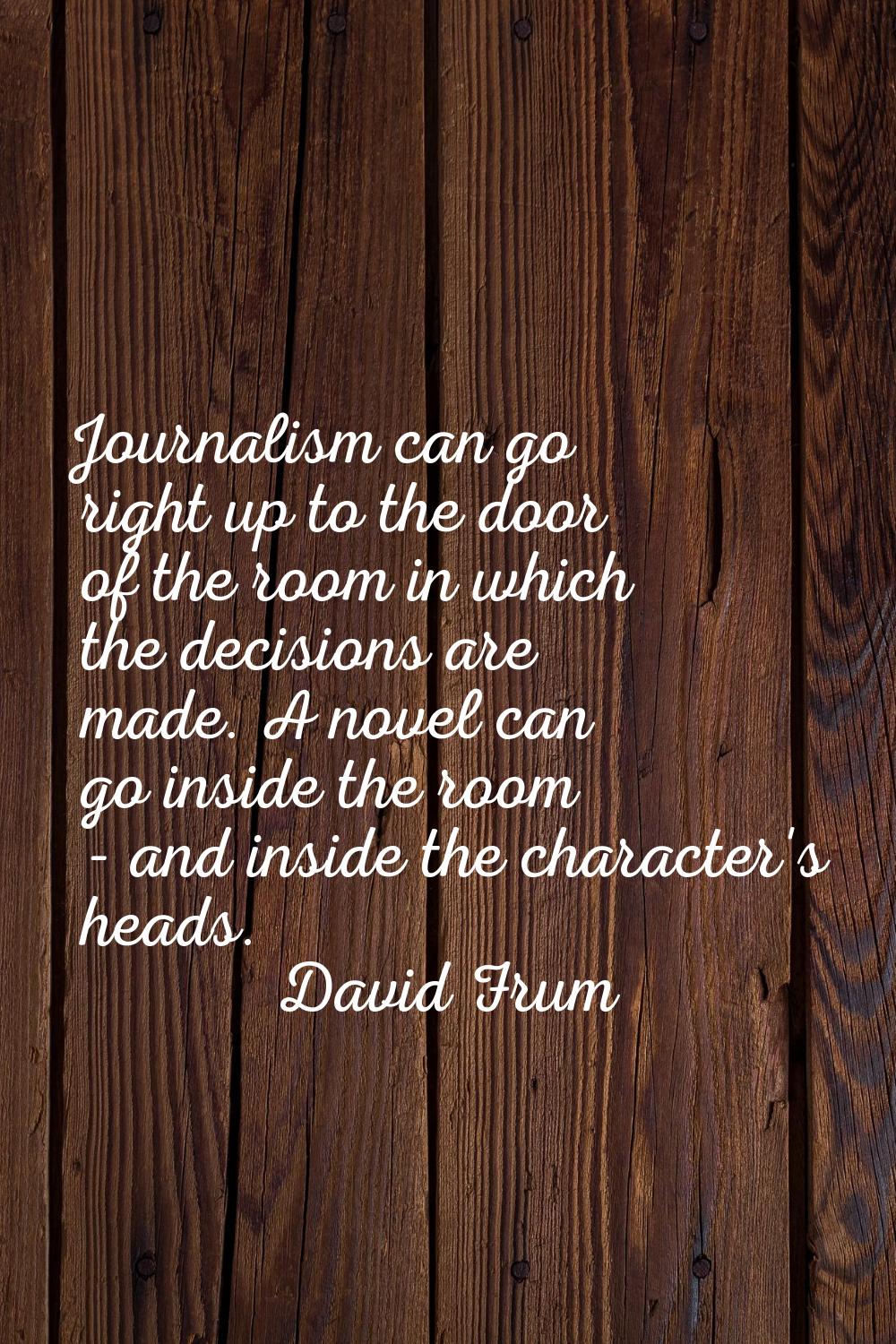 Journalism can go right up to the door of the room in which the decisions are made. A novel can go 