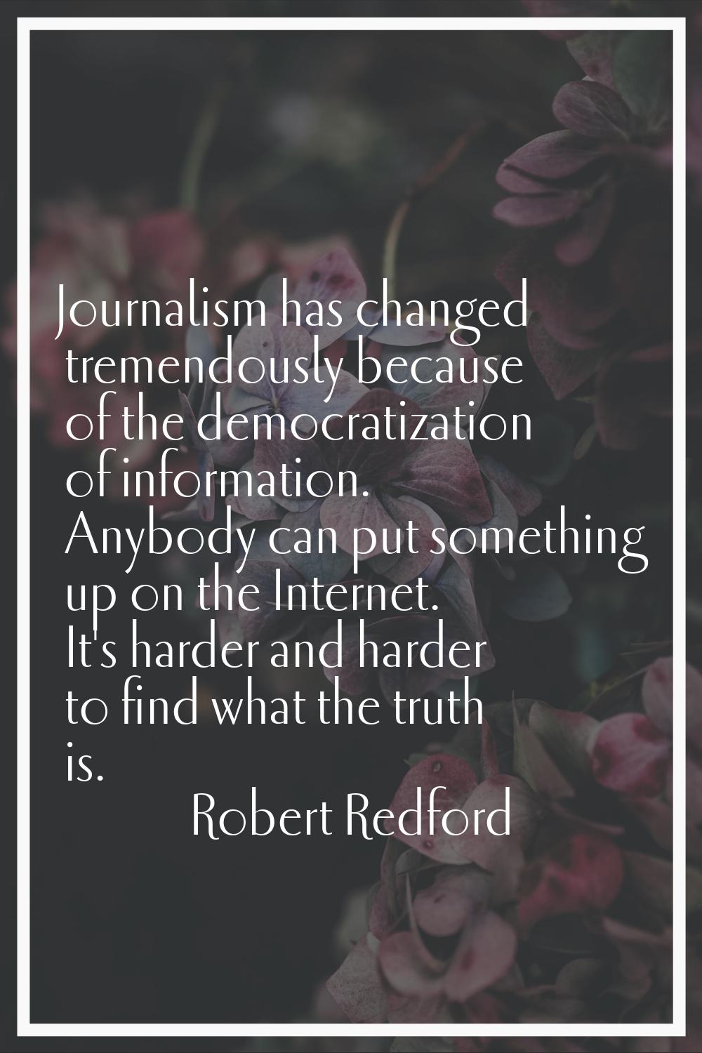 Journalism has changed tremendously because of the democratization of information. Anybody can put 