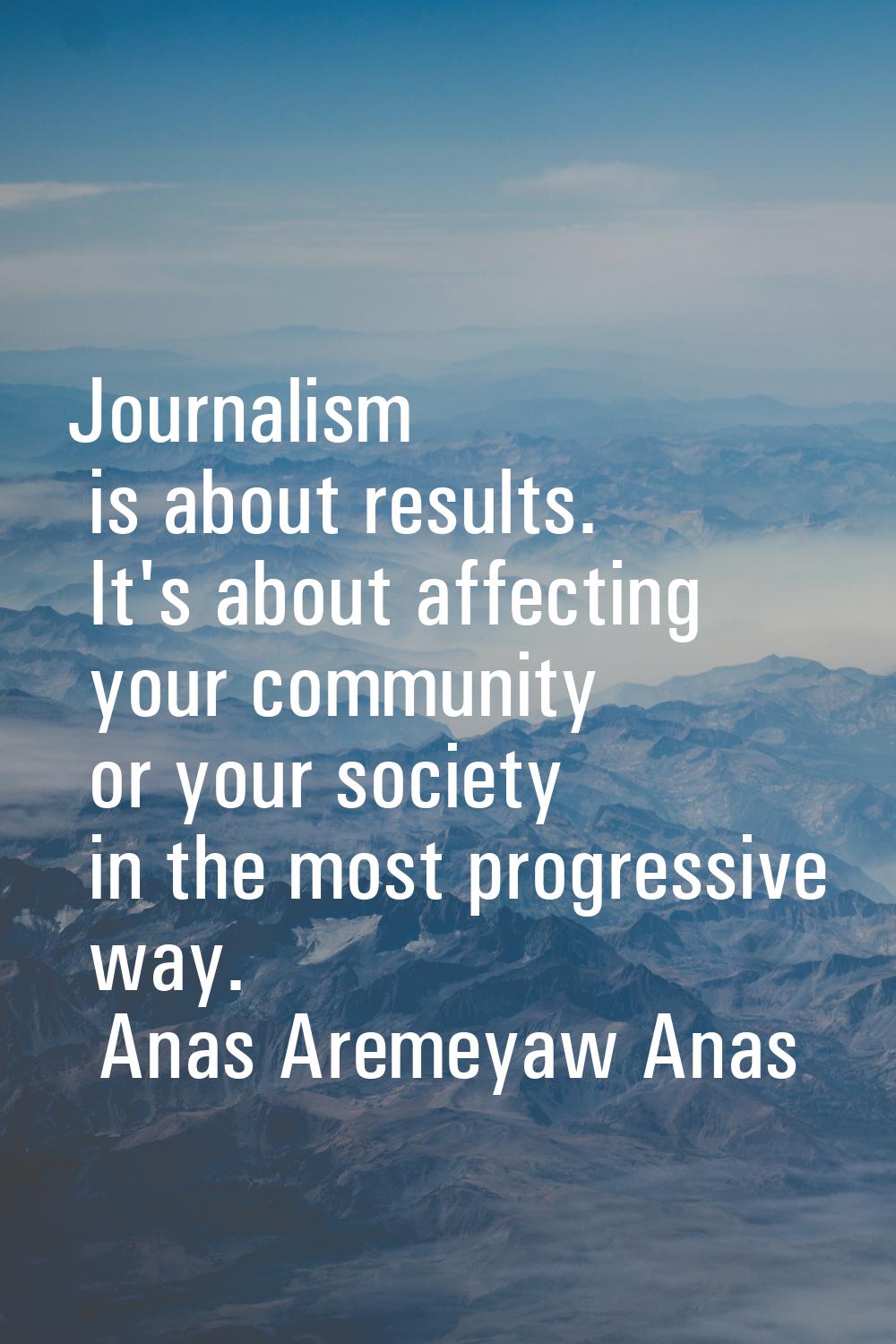 Journalism is about results. It's about affecting your community or your society in the most progre