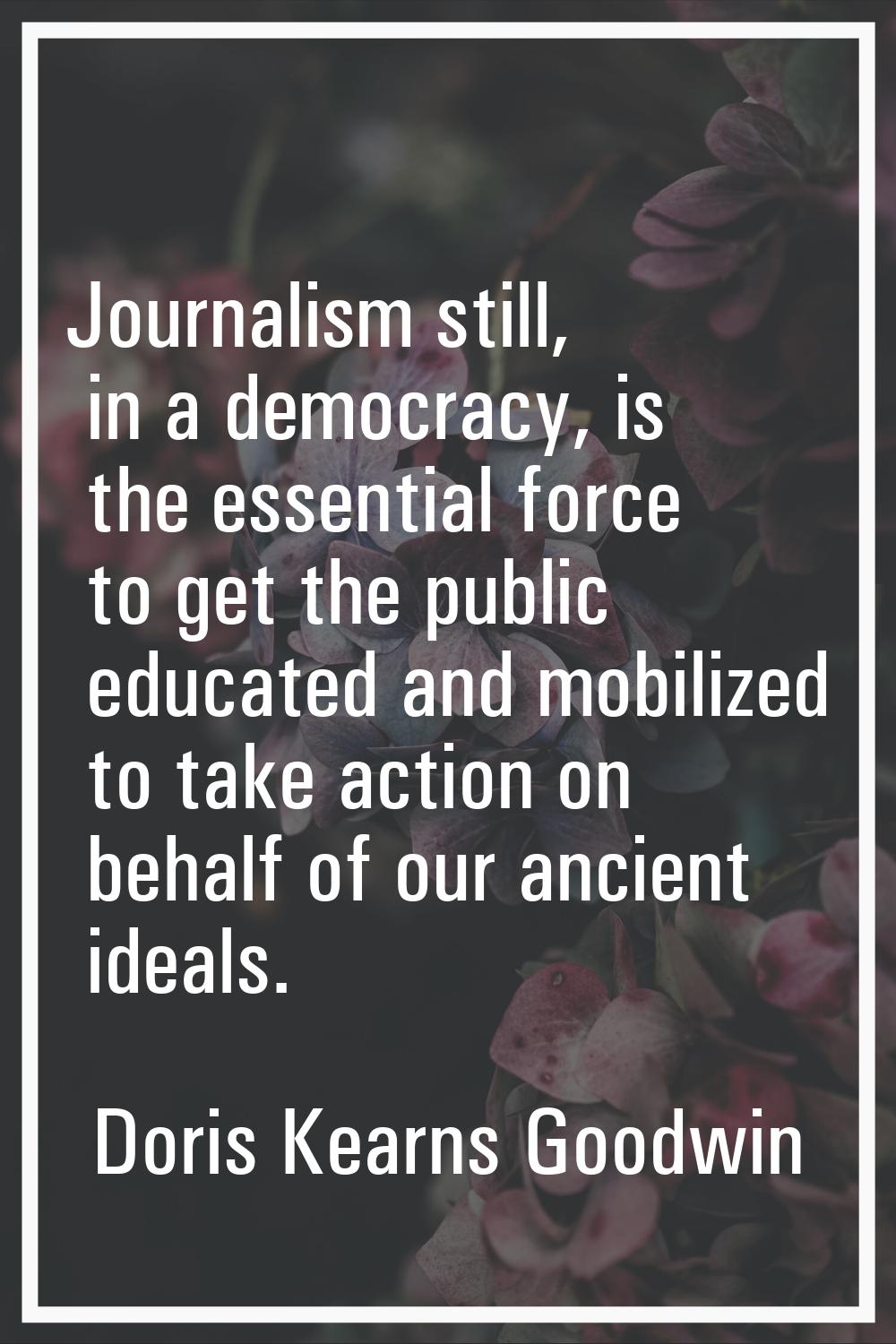 Journalism still, in a democracy, is the essential force to get the public educated and mobilized t