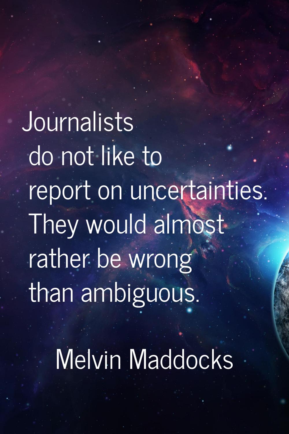 Journalists do not like to report on uncertainties. They would almost rather be wrong than ambiguou