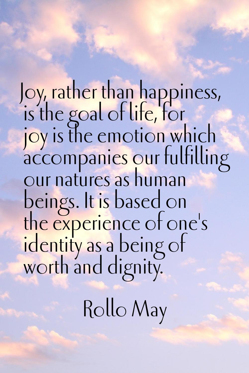 Joy, rather than happiness, is the goal of life, for joy is the emotion which accompanies our fulfi