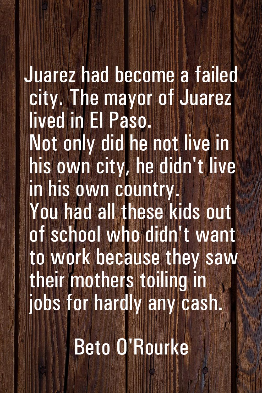 Juarez had become a failed city. The mayor of Juarez lived in El Paso. Not only did he not live in 
