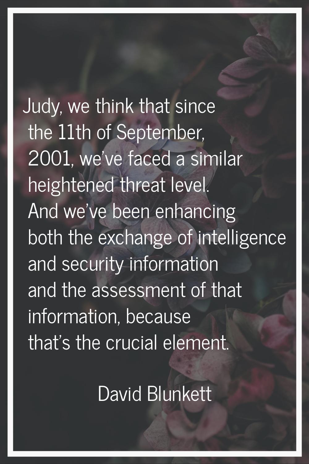 Judy, we think that since the 11th of September, 2001, we've faced a similar heightened threat leve