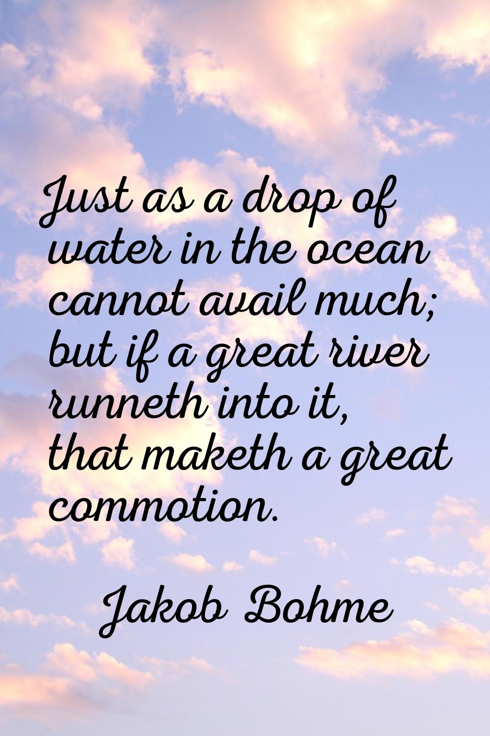 Just as a drop of water in the ocean cannot avail much; but if a great river runneth into it, that 