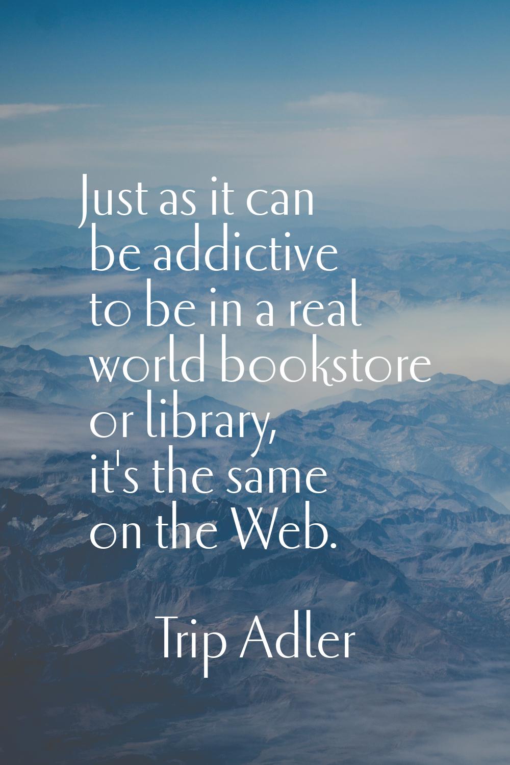Just as it can be addictive to be in a real world bookstore or library, it's the same on the Web.