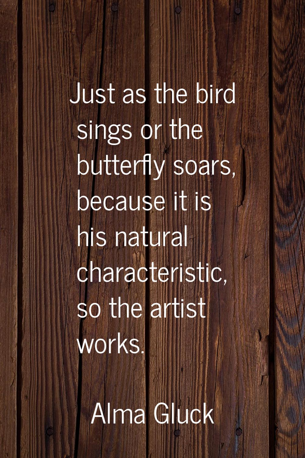 Just as the bird sings or the butterfly soars, because it is his natural characteristic, so the art