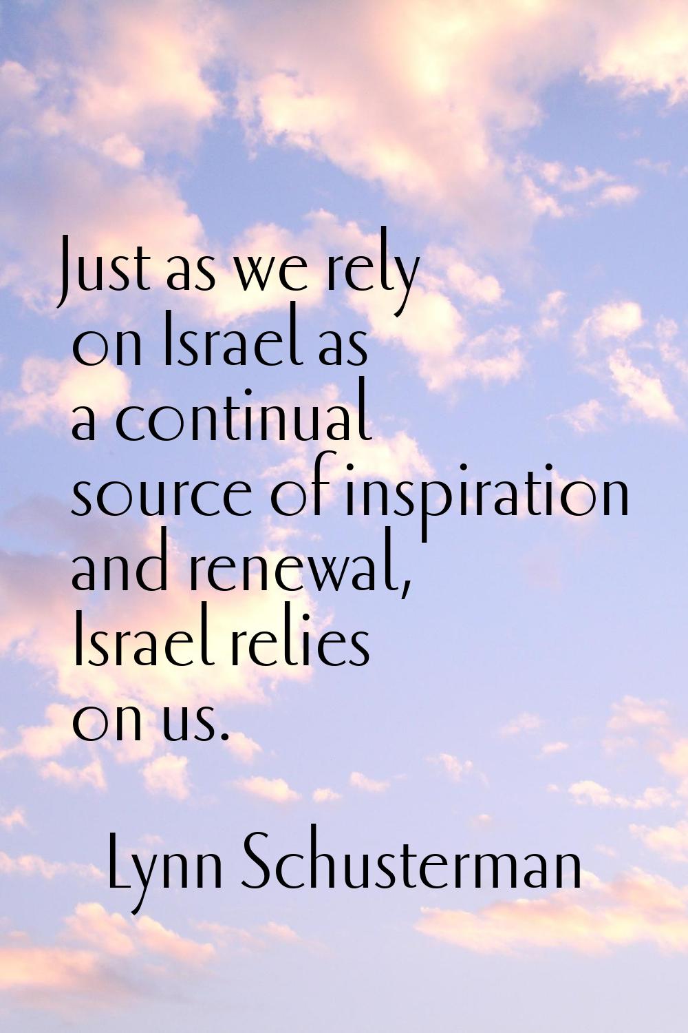 Just as we rely on Israel as a continual source of inspiration and renewal, Israel relies on us.