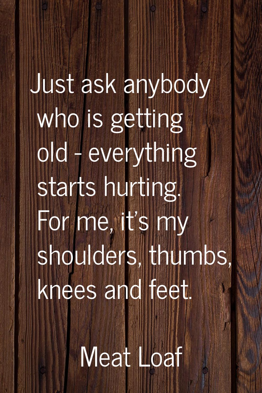 Just ask anybody who is getting old - everything starts hurting. For me, it's my shoulders, thumbs,
