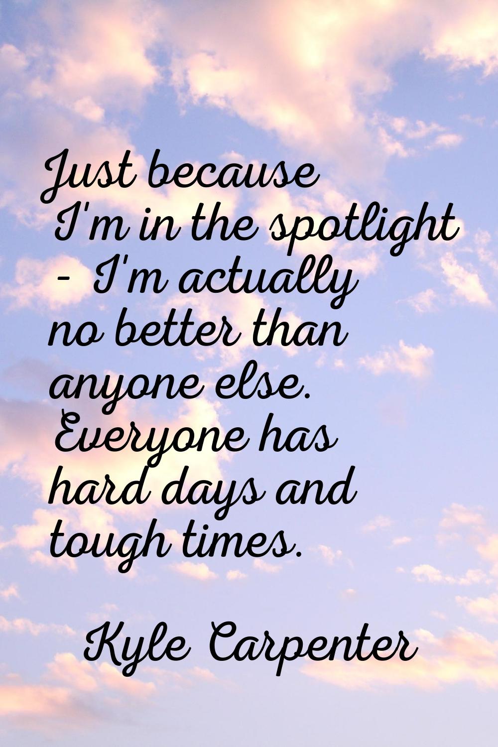Just because I'm in the spotlight - I'm actually no better than anyone else. Everyone has hard days