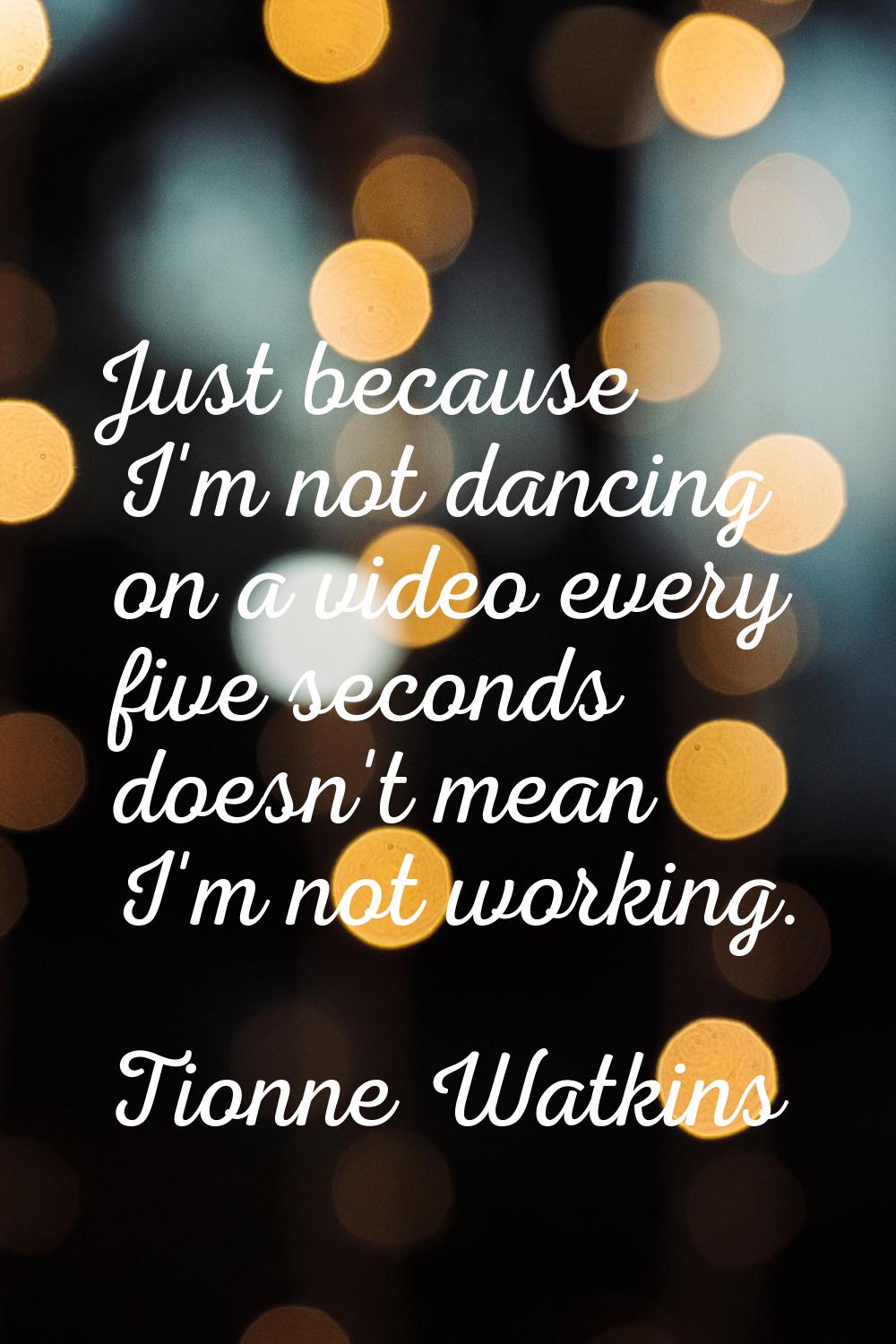 Just because I'm not dancing on a video every five seconds doesn't mean I'm not working.
