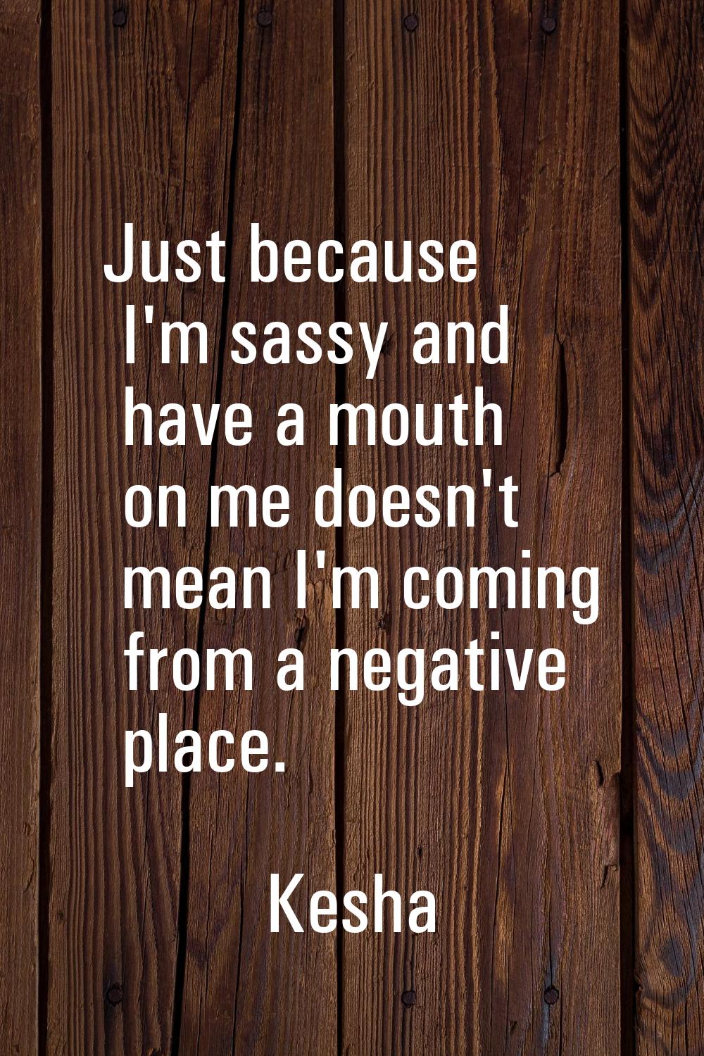Just because I'm sassy and have a mouth on me doesn't mean I'm coming from a negative place.