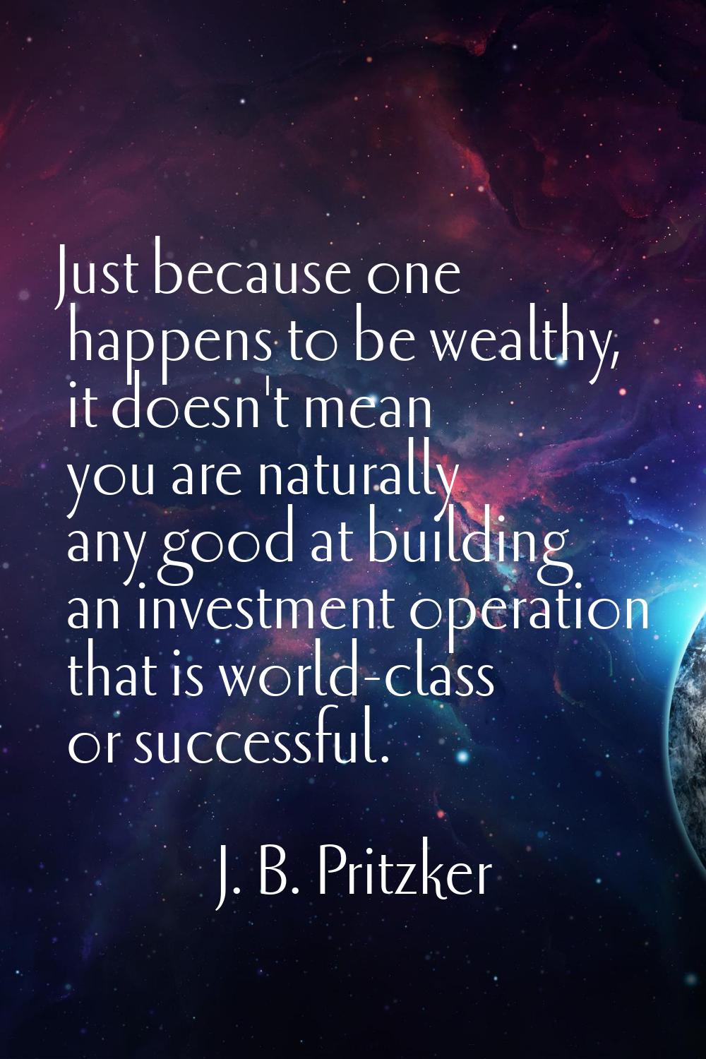 Just because one happens to be wealthy, it doesn't mean you are naturally any good at building an i