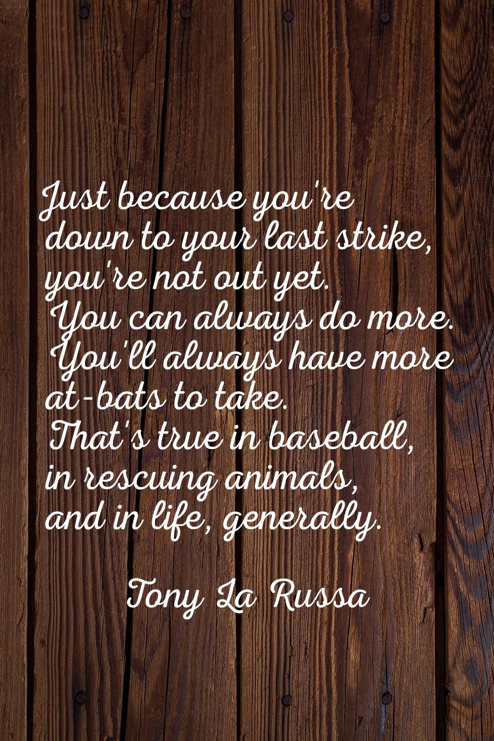 Just because you're down to your last strike, you're not out yet. You can always do more. You'll al