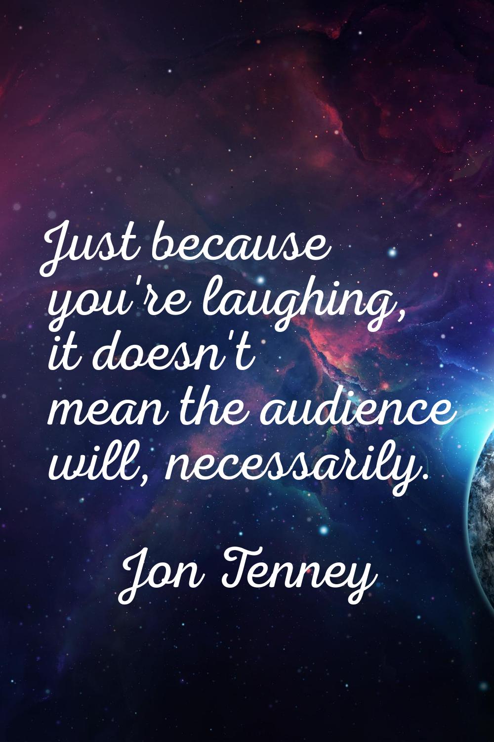 Just because you're laughing, it doesn't mean the audience will, necessarily.