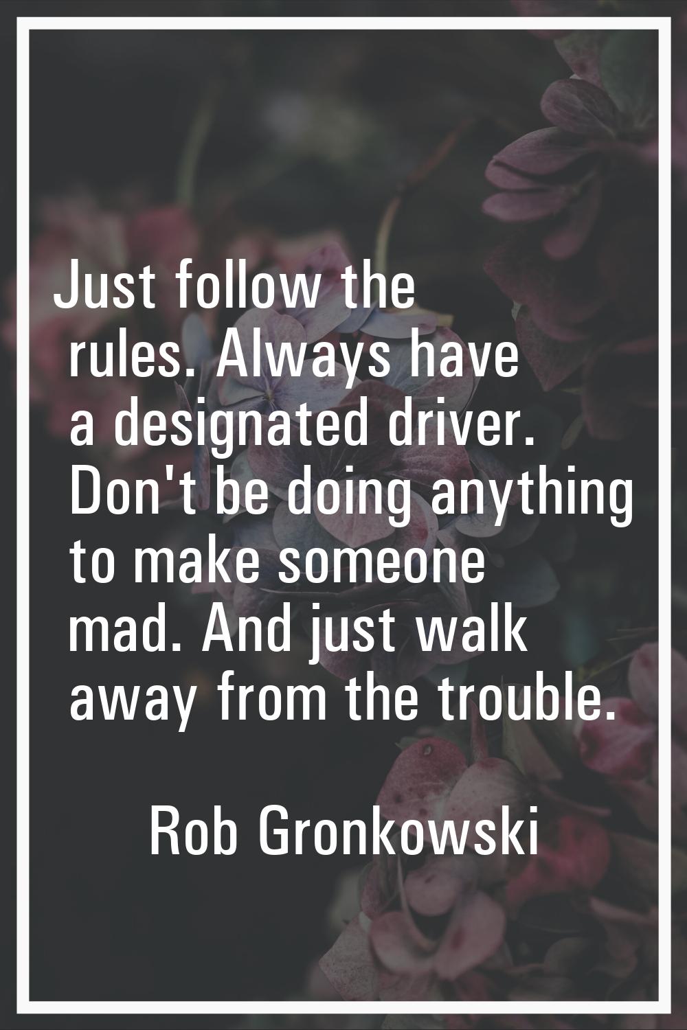 Just follow the rules. Always have a designated driver. Don't be doing anything to make someone mad
