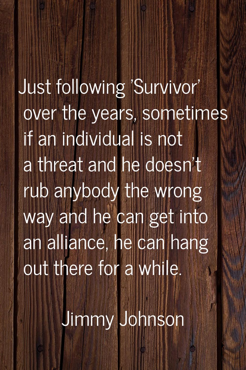 Just following 'Survivor' over the years, sometimes if an individual is not a threat and he doesn't