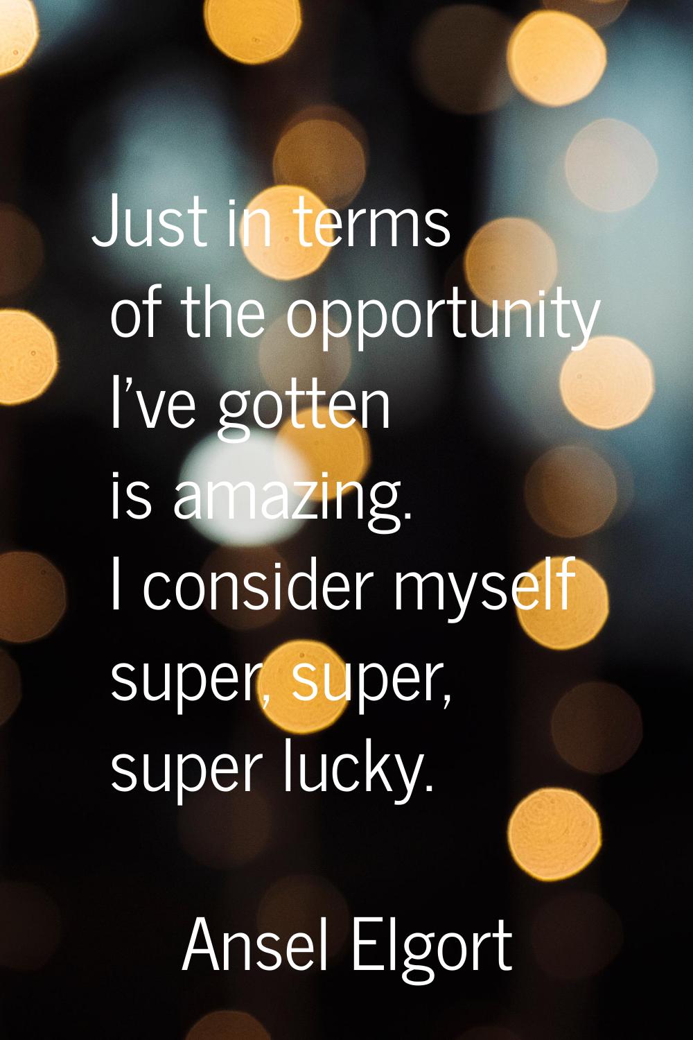 Just in terms of the opportunity I've gotten is amazing. I consider myself super, super, super luck