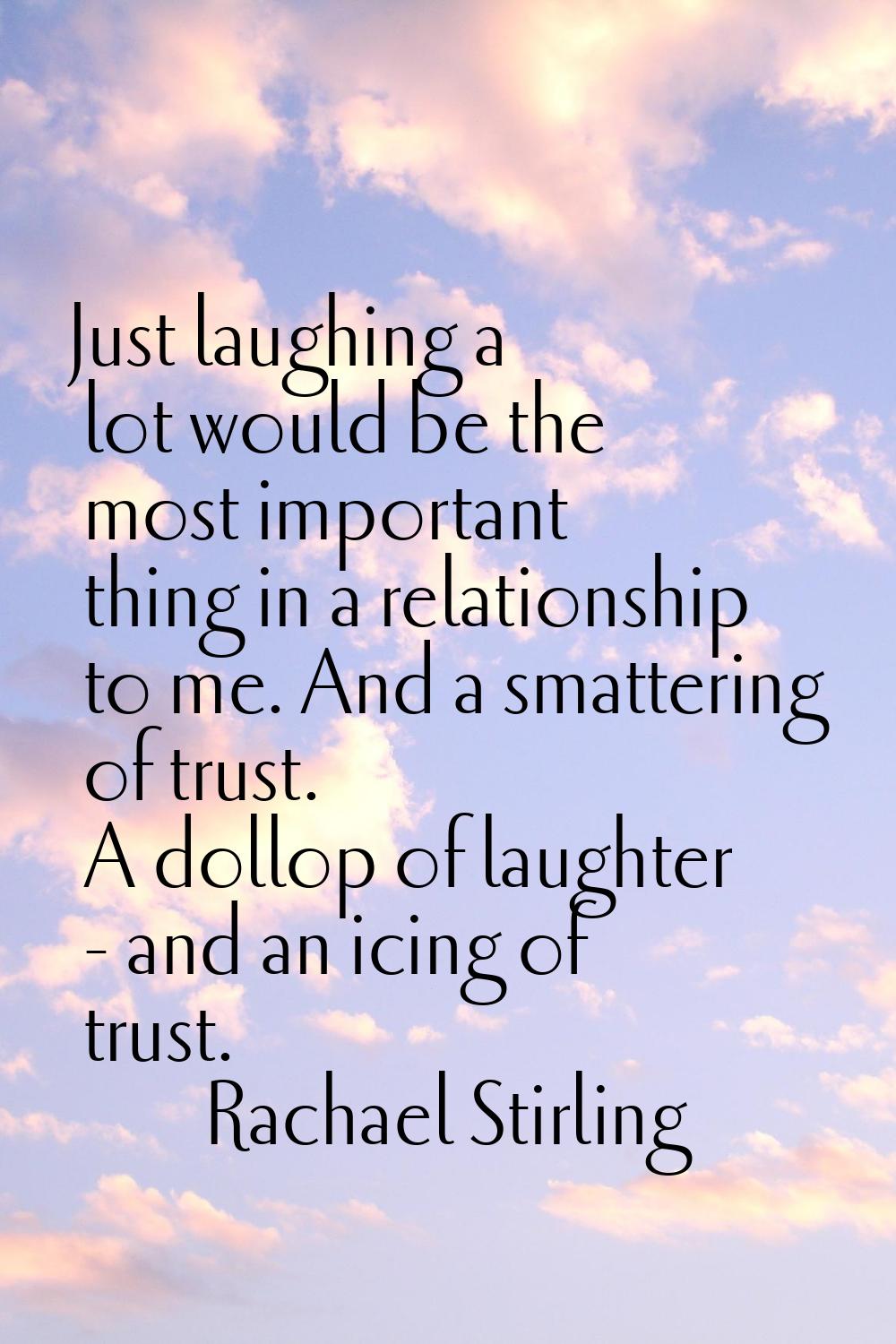 Just laughing a lot would be the most important thing in a relationship to me. And a smattering of 