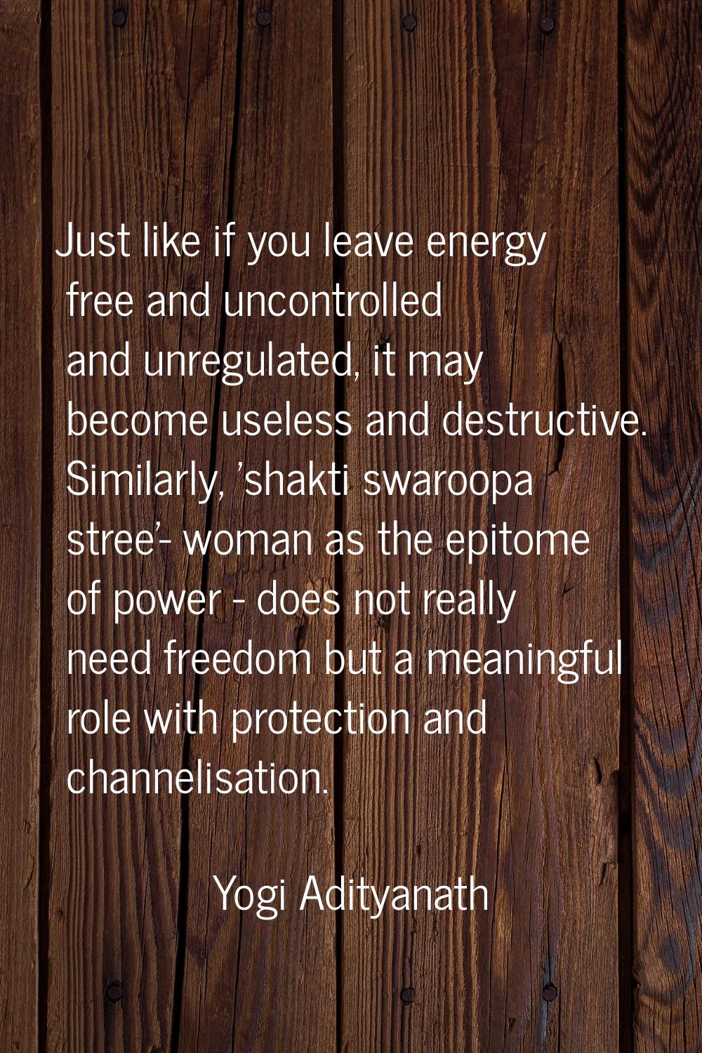 Just like if you leave energy free and uncontrolled and unregulated, it may become useless and dest