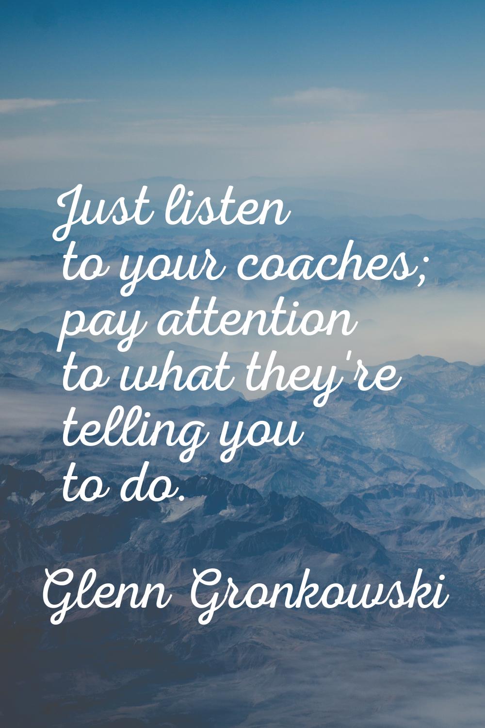 Just listen to your coaches; pay attention to what they're telling you to do.
