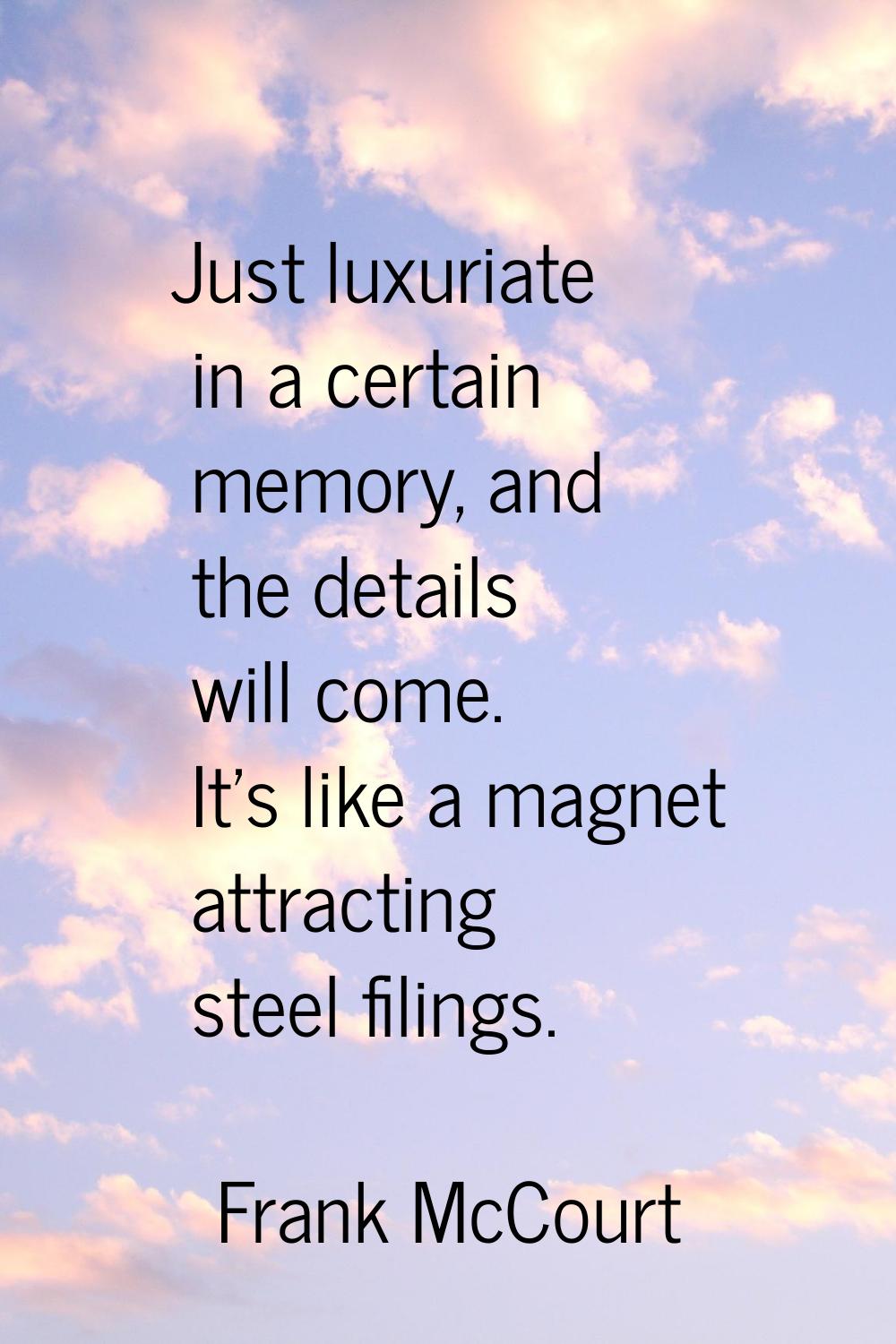 Just luxuriate in a certain memory, and the details will come. It's like a magnet attracting steel 