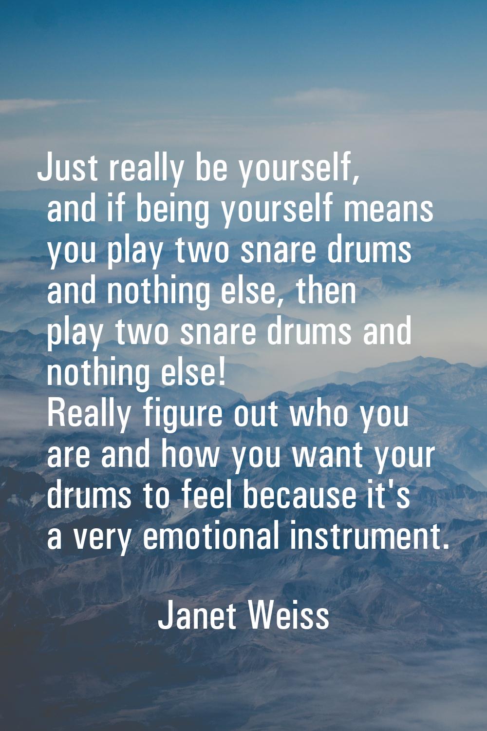 Just really be yourself, and if being yourself means you play two snare drums and nothing else, the